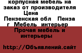 корпусная мебель на заказ от производителя › Цена ­ 1 000 - Пензенская обл., Пенза г. Мебель, интерьер » Прочая мебель и интерьеры   